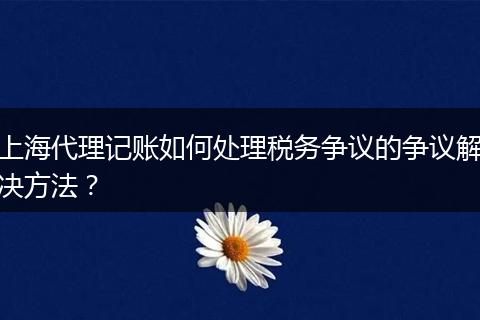 上海代理记账如何处理税务争议的争议解决方法？