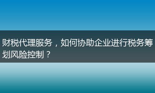 财税代理服务，如何协助企业进行税务筹划风险控制？