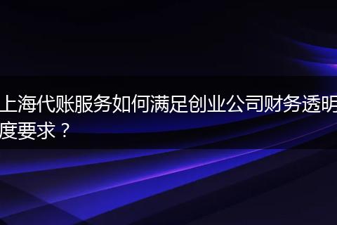 上海代账服务如何满足创业公司财务透明度要求？