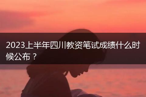2023上半年四川教资笔试成绩什么时候公布？
