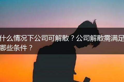 什么情况下公司可解散？公司解散需满足哪些条件？