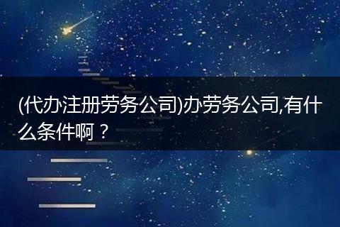 (代办注册劳务公司)办劳务公司,有什么条件啊？