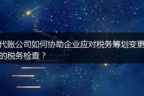 代账公司如何协助企业应对税务筹划变更的税务检查？