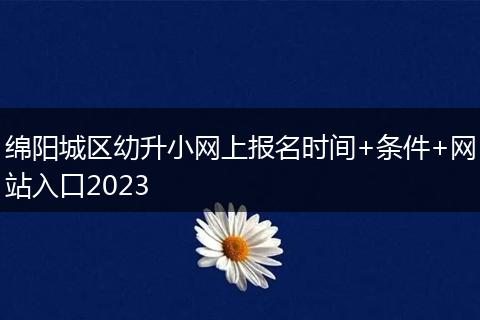 绵阳城区幼升小网上报名时间+条件+网站入口2023