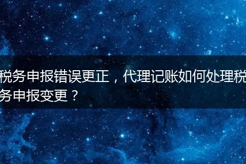 税务申报错误更正，代理记账如何处理税务申报变更？