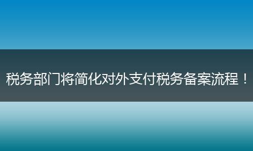税务部门将简化对外支付税务备案流程！