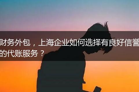 财务外包，上海企业如何选择有良好信誉的代账服务？
