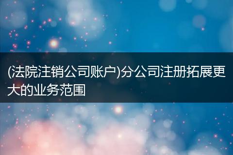 (法院注销公司账户)分公司注册拓展更大的业务范围