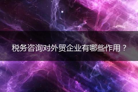 税务咨询对外贸企业有哪些作用？