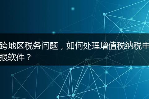 跨地区税务问题，如何处理增值税纳税申报软件？
