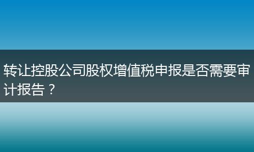 转让控股公司股权增值税申报是否需要审计报告？
