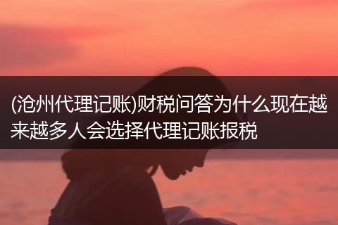(沧州代理记账)财税问答为什么现在越来越多人会选择代理记账报税