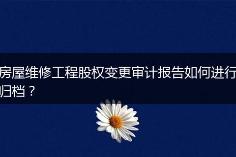 房屋维修工程股权变更审计报告如何进行归档？