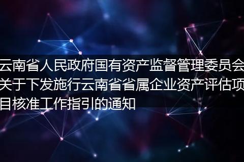 云南省人民政府国有资产监督管理委员会关于下发施行云南省省属企业资产评估项目核准工作指引的通知