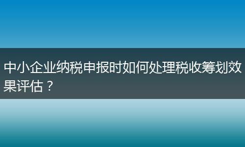 中小企业纳税申报时如何处理税收筹划效果评估？