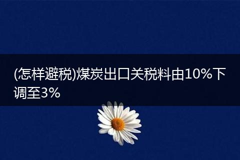 (怎样避税)煤炭出口关税料由10%下调至3%