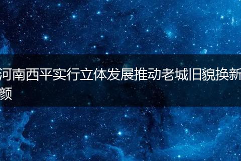 河南西平实行立体发展推动老城旧貌换新颜