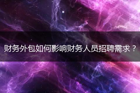 财务外包如何影响财务人员招聘需求？