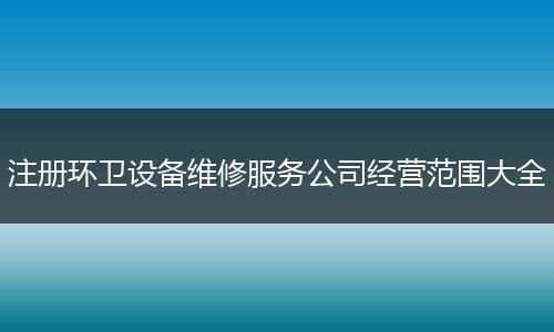 注册环卫设备维修服务公司经营范围大全