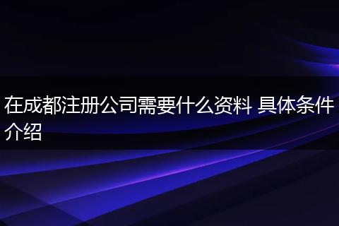 在成都注册公司需要什么资料 具体条件介绍