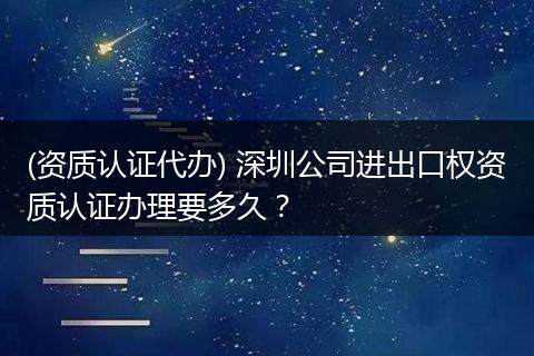 (资质认证代办) 深圳公司进出口权资质认证办理要多久？