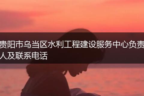 贵阳市乌当区水利工程建设服务中心负责人及联系电话