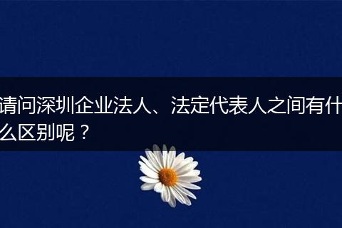 请问深圳企业法人、法定代表人之间有什么区别呢？