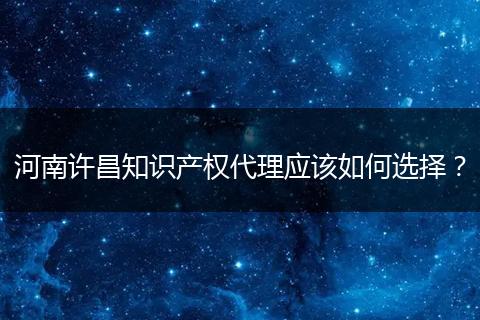 河南许昌知识产权代理应该如何选择?