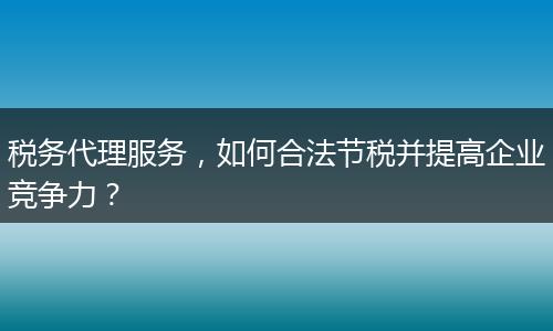 税务代理服务，如何合法节税并提高企业竞争力？