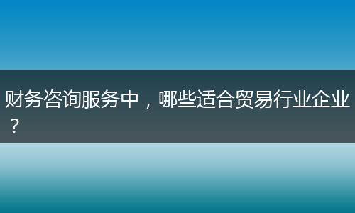 财务咨询服务中，哪些适合贸易行业企业？