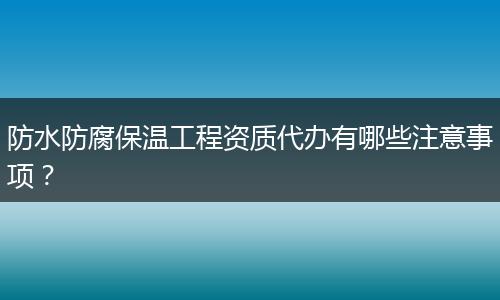 防水防腐保温工程资质代办有哪些注意事项？