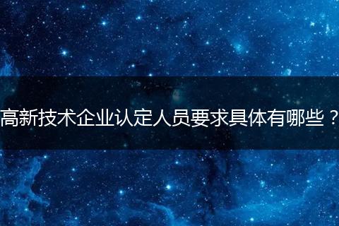 高新技术企业认定人员要求具体有哪些？