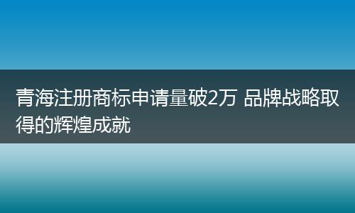 青海注册商标申请量破2万 品牌战略取得的辉煌成就