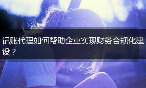 记账代理如何帮助企业实现财务合规化建设？