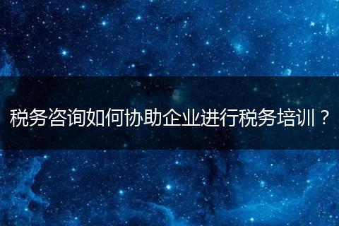 税务咨询如何协助企业进行税务培训？