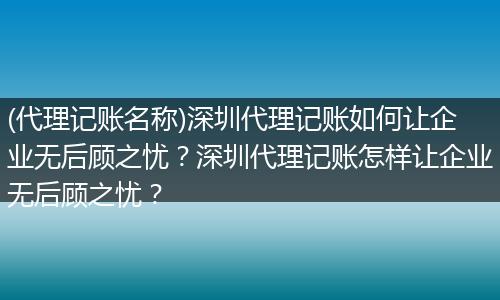 (代理记账名称)深圳代理记账如何让企业无后顾之忧？深圳代理记账怎样让企业无后顾之忧？