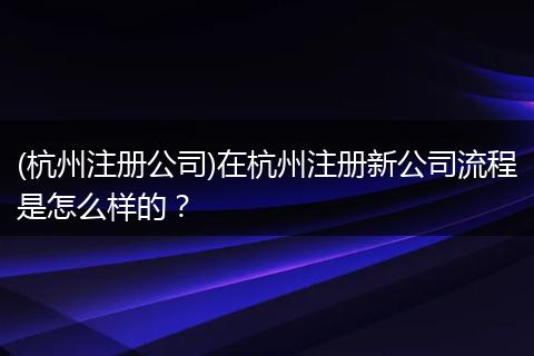 (杭州注册公司)在杭州注册新公司流程是怎么样的？
