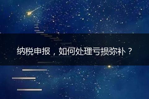 纳税申报，如何处理亏损弥补？
