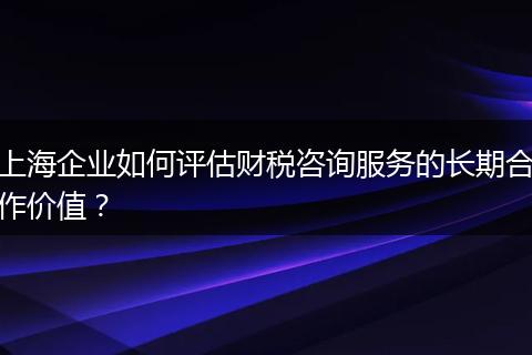 上海企业如何评估财税咨询服务的长期合作价值？