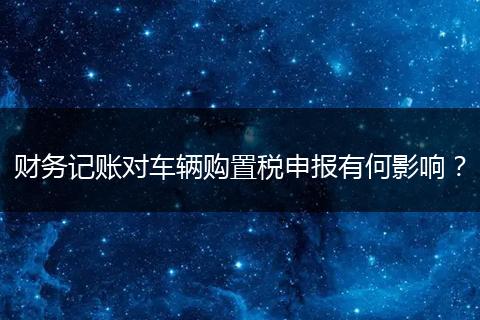 财务记账对车辆购置税申报有何影响？