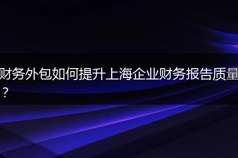 财务外包如何提升上海企业财务报告质量？
