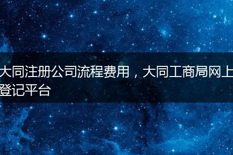 大同注册公司流程费用，大同工商局网上登记平台
