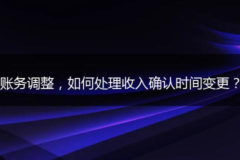 账务调整，如何处理收入确认时间变更？