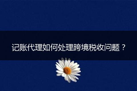 记账代理如何处理跨境税收问题？
