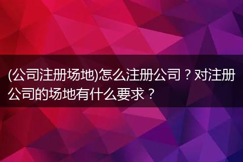 (公司注册场地)怎么注册公司?对注册公司的场地有什么要求?