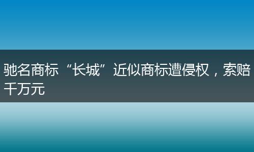 驰名商标“长城”近似商标遭侵权,索赔千万元