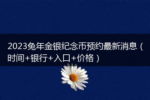 2023兔年金银纪念币预约最新消息（时间+银行+入口+价格）