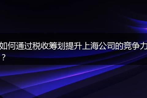 如何通过税收筹划提升上海公司的竞争力？
