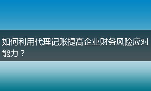 如何利用代理记账提高企业财务风险应对能力？