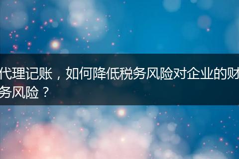 代理记账，如何降低税务风险对企业的财务风险？
